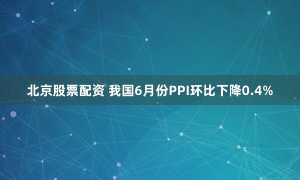 北京股票配资 我国6月份PPI环比下降0.4%