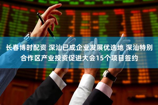 长春博时配资 深汕已成企业发展优选地 深汕特别合作区产业投资促进大会15个项目签约