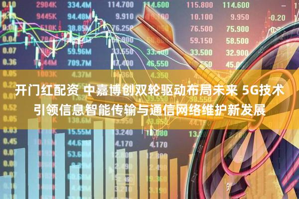 开门红配资 中嘉博创双轮驱动布局未来 5G技术引领信息智能传输与通信网络维护新发展
