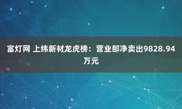 富灯网 上纬新材龙虎榜：营业部净卖出9828.94万元