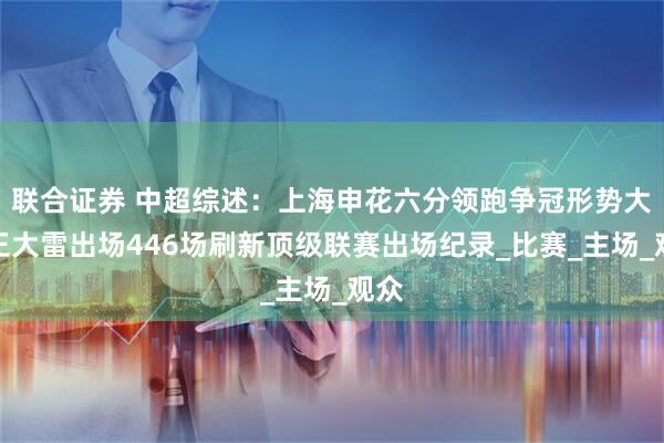 联合证券 中超综述：上海申花六分领跑争冠形势大好王大雷出场446场刷新顶级联赛出场纪录_比赛_主场_观众