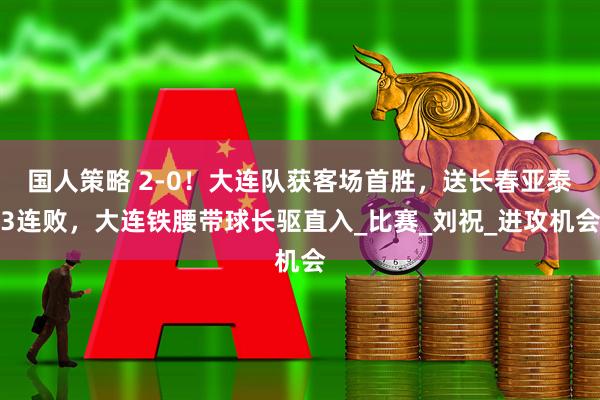 国人策略 2-0！大连队获客场首胜，送长春亚泰3连败，大连铁腰带球长驱直入_比赛_刘祝_进攻机会