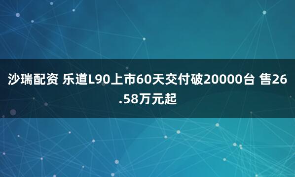 沙瑞配资 乐道L90上市60天交付破20000台 售26.58万元起