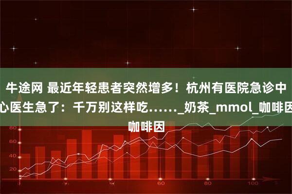 牛途网 最近年轻患者突然增多！杭州有医院急诊中心医生急了：千万别这样吃……_奶茶_mmol_咖啡因