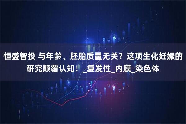 恒盛智投 与年龄、胚胎质量无关？这项生化妊娠的研究颠覆认知！_复发性_内膜_染色体