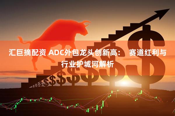 汇巨摘配资 ADC外包龙头创新高：  赛道红利与行业护城河解析