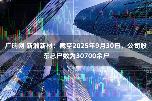广瑞网 新瀚新材：截至2025年9月30日，公司股东总户数为30700余户
