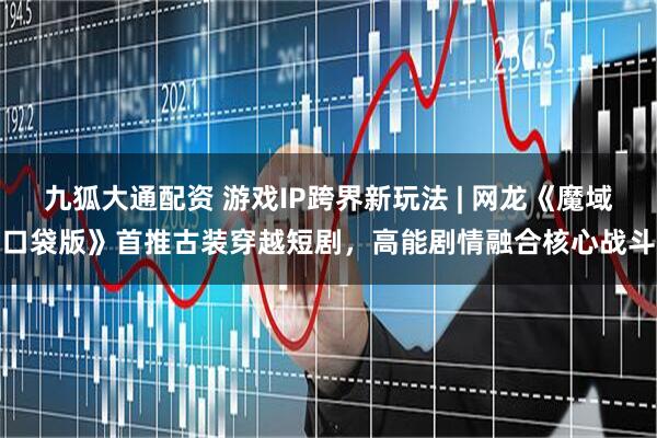 九狐大通配资 游戏IP跨界新玩法 | 网龙《魔域口袋版》首推古装穿越短剧，高能剧情融合核心战斗