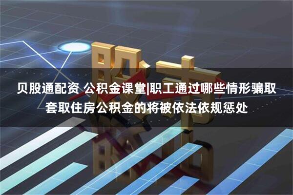 贝股通配资 公积金课堂|职工通过哪些情形骗取套取住房公积金的将被依法依规惩处