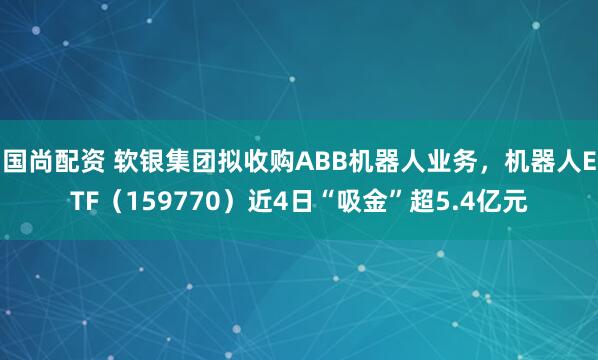 国尚配资 软银集团拟收购ABB机器人业务，机器人ETF（159770）近4日“吸金”超5.4亿元