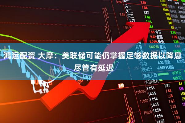 鸿运配资 大摩：美联储可能仍掌握足够数据以降息 尽管有延迟